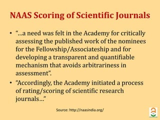 NAAS Scoring of Scientific Journals 
• “…a need was felt in the Academy for critically 
assessing the published work of the nominees 
for the Fellowship/Associateship and for 
developing a transparent and quantifiable 
mechanism that avoids arbitrariness in 
assessment”. 
• “Accordingly, the Academy initiated a process 
of rating/scoring of scientific research 
journals…” 
Source: http://naasindia.org/ 
 