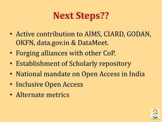Next Steps?? 
• Active contribution to AIMS, CIARD, GODAN, 
OKFN, data.gov.in & DataMeet. 
• Forging alliances with other CoP. 
• Establishment of Scholarly repository 
• National mandate on Open Access in India 
• Inclusive Open Access 
• Alternate metrics 
 