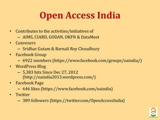 Open Access India 
• Contributes to the activities/initiatives of 
– AIMS, CIARD, GODAN, OKFN & DataMeet 
• Conveners 
– Sridhar Gutam& Barnali Roy Choudhury 
• Facebook Group 
– 6922 members (https://www.facebook.com/groups/oaindia/) 
• WordPress Blog 
– 5,383 hits Since Dec 27, 2012 
(http://oaindia2013.wordpress.com/) 
• Facebook Page 
– 646 likes (https://www.facebook.com/oaindia) 
• Twitter 
– 389 followers (https://twitter.com/OpenAccessIndia) 
 