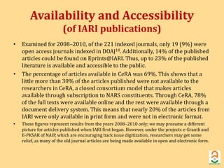 Availability and Accessibility 
(of IARI publications) 
• Examined for 2008–2010, of the 221 indexed journals, only 19 (9%) were 
open access journals indexed in DOAJ18. Additionally, 14% of the published 
articles could be found on Eprints@IARI. Thus, up to 23% of the published 
literature is available and accessible to the public. 
• The percentage of articles available in CeRA was 69%. This shows that a 
little more than 30% of the articles published were not available to the 
researchers in CeRA, a closed consortium model that makes articles 
available through subscription to NARS constituents. Through CeRA, 78% 
of the full texts were available online and the rest were available through a 
document delivery system. This means that nearly 20% of the articles from 
IARI were only available in print form and were not in electronic format. 
• These figures represent results from the years 2008–2010 only; we may presume a different 
picture for articles published when IARI first began. However, under the projects e-Granth and 
E-PKSAR of NAIP, which are encouraging back issue digitization, researchers may get some 
relief, as many of the old journal articles are being made available in open and electronic form. 
 