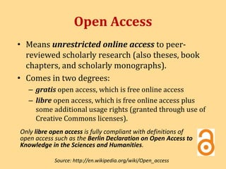 Open Access 
• Means unrestricted online access to peer-reviewed 
scholarly research (also theses, book 
chapters, and scholarly monographs). 
• Comes in two degrees: 
– gratis open access, which is free online access 
– libre open access, which is free online access plus 
some additional usage rights (granted through use of 
Creative Commons licenses). 
Only libre open access is fully compliant with definitions of 
open access such as the Berlin Declaration on Open Access to 
Knowledge in the Sciences and Humanities. 
Source: http://en.wikipedia.org/wiki/Open_access 
 