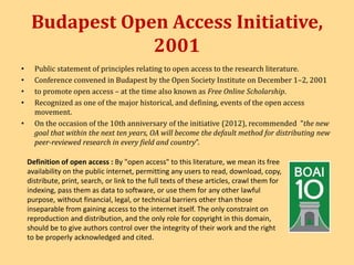 Budapest Open Access Initiative, 
2001 
• Public statement of principles relating to open access to the research literature. 
• Conference convened in Budapest by the Open Society Institute on December 1–2, 2001 
• to promote open access – at the time also known as Free Online Scholarship. 
• Recognized as one of the major historical, and defining, events of the open access 
movement. 
• On the occasion of the 10th anniversary of the initiative (2012), recommended "the new 
goal that within the next ten years, OA will become the default method for distributing new 
peer-reviewed research in every field and country”. 
Definition of open access : By "open access" to this literature, we mean its free 
availability on the public internet, permitting any users to read, download, copy, 
distribute, print, search, or link to the full texts of these articles, crawl them for 
indexing, pass them as data to software, or use them for any other lawful 
purpose, without financial, legal, or technical barriers other than those 
inseparable from gaining access to the internet itself. The only constraint on 
reproduction and distribution, and the only role for copyright in this domain, 
should be to give authors control over the integrity of their work and the right 
to be properly acknowledged and cited. 
 