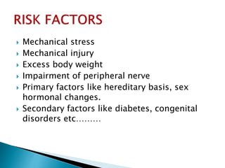  Mechanical stress
 Mechanical injury
 Excess body weight
 Impairment of peripheral nerve
 Primary factors like hereditary basis, sex
hormonal changes.
 Secondary factors like diabetes, congenital
disorders etc………
 