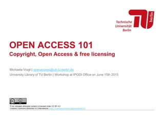 OPEN ACCESS 101
Michaela Voigt | openaccess@ub.tu-berlin.de
University Library of TU Berlin | Workshop at IPODI Office on June 15th 2015
If not indicated otherwise content is licensed under CC BY 4.0
Creative Commons Attribution 4.0 International | https://creativecommons.org/licenses/by/4.0
Copyright, Open Access & free licensing
 