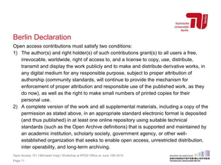 Berlin Declaration
Open access contributions must satisfy two conditions:
1) The author(s) and right holder(s) of such contributions grant(s) to all users a free,
irrevocable, worldwide, right of access to, and a license to copy, use, distribute,
transmit and display the work publicly and to make and distribute derivative works, in
any digital medium for any responsible purpose, subject to proper attribution of
authorship (community standards, will continue to provide the mechanism for
enforcement of proper attribution and responsible use of the published work, as they
do now), as well as the right to make small numbers of printed copies for their
personal use.
2) A complete version of the work and all supplemental materials, including a copy of the
permission as stated above, in an appropriate standard electronic format is deposited
(and thus published) in at least one online repository using suitable technical
standards (such as the Open Archive definitions) that is supported and maintained by
an academic institution, scholarly society, government agency, or other well-
established organization that seeks to enable open access, unrestricted distribution,
inter operability, and long-term archiving.
Page 11
Open Access 101 | Michaela Voigt | Workshop at IPODI Office on June 15th 2015
 