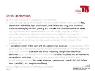 Berlin Declaration
Open access contributions must satisfy two conditions:
1) The author(s) and right holder(s) of such contributions grant(s) to all users a free,
irrevocable, worldwide, right of access to, and a license to copy, use, distribute,
transmit and display the work publicly and to make and distribute derivative works, in
any digital medium for any responsible purpose, subject to proper attribution of
authorship (community standards, will continue to provide the mechanism for
enforcement of proper attribution and responsible use of the published work, as they
do now), as well as the right to make small numbers of printed copies for their
personal use.
2) A complete version of the work and all supplemental materials, including a copy of the
permission as stated above, in an appropriate standard electronic format is deposited
(and thus published) in at least one online repository using suitable technical
standards (such as the Open Archive definitions) that is supported and maintained by
an academic institution, scholarly society, government agency, or other well-
established organization that seeks to enable open access, unrestricted distribution,
inter operability, and long-term archiving.
Page 12
Open Access 101 | Michaela Voigt | Workshop at IPODI Office on June 15th 2015
 