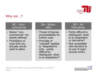 Why not…?
NC – Non-
commercial
• Notion “non-
commercial” not
clearly defined
• Prohibition of
uses that you
actually would
want to allow
SA – Share-
alike
• Threat of license
incompatibility for
further uses
• Princible of
“copyleft” applies
to “adaptations”
only – partly
difficult to
distinguish: what
is an adaptation?
ND – No
Derivatives
• Partly difficult to
distinguish: what
is an adaptation
or derivative?
• Not compatible
with demand to
re-use of open
access works
Page 43
Open Access 101 | Michaela Voigt | Workshop at IPODI Office on June 15th 2015
 