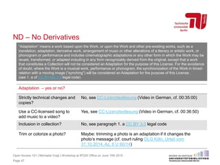 ND – No Derivatives
Page 47
“Adaptation” means a work based upon the Work, or upon the Work and other pre-existing works, such as a
translation, adaptation, derivative work, arrangement of music or other alterations of a literary or artistic work, or
phonogram or performance and includes cinematographic adaptations or any other form in which the Work may be
recast, transformed, or adapted including in any form recognizably derived from the original, except that a work
that constitutes a Collection will not be considered an Adaptation for the purpose of this License. For the avoidance
of doubt, where the Work is a musical work, performance or phonogram, the synchronization of the Work in timed-
relation with a moving image (“synching”) will be considered an Adaptation for the purpose of this License.
(see 1. a of CC BY-ND 3.0 legal code)
Adaptation – yes or no?
Strictly technical changes and
copies?
No, see CC-Lizenztextlesung (Video in German, cf. 00:35:00)
Use a CC-licensed song to
add music to a video?
Yes, see CC-Lizenztextlesung (Video in German, cf. 00:36:50)
Inclusion in collection? No, see paragraph 1. a CC BY 3.0 legal code
Trim or colorize a photo? Maybe: trimming a photo is an adaptation if it changes the
photo‘s message (cf. court ruling OLG Köln, Urteil vom
31.10.2014, Az. 6 U 60/14)
Open Access 101 | Michaela Voigt | Workshop at IPODI Office on June 15th 2015
 