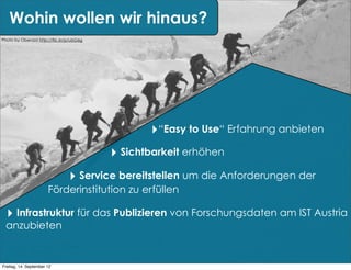 Wohin wollen wir hinaus?
Photo by Oberazzi http://flic.kr/p/ubG6g




                                                  ‣“Easy to Use“ Erfahrung anbieten
                                           ‣ Sichtbarkeit erhöhen
                                 ‣ Service bereitstellen um die Anforderungen der
                       Förderinstitution zu erfüllen

  ‣ Infrastruktur für das Publizieren von Forschungsdaten am IST Austria
  anzubieten


Freitag, 14. September 12
 
