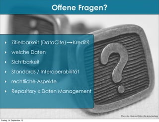 Offene Fragen?



   ‣ Zitierbarkeit (DataCite)    Kredit?
   ‣ welche Daten
   ‣ Sichtbarkeit
   ‣ Standards / Interoperabilität
   ‣ rechtliche Aspekte
   ‣ Repository x Daten Management



                                             Photo by Oberazzi http://flic.kr/p/ubG6g

Freitag, 14. September 12
 