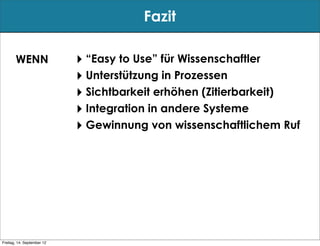 Fazit

       WENN                 ‣ “Easy to Use” für Wissenschaftler
                            ‣ Unterstützung in Prozessen
                            ‣ Sichtbarkeit erhöhen (Zitierbarkeit)
                            ‣ Integration in andere Systeme
                            ‣ Gewinnung von wissenschaftlichem Ruf




Freitag, 14. September 12
 