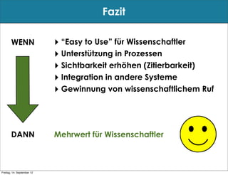 Fazit

       WENN                 ‣ “Easy to Use” für Wissenschaftler
                            ‣ Unterstützung in Prozessen
                            ‣ Sichtbarkeit erhöhen (Zitierbarkeit)
                            ‣ Integration in andere Systeme
                            ‣ Gewinnung von wissenschaftlichem Ruf



       DANN                 Mehrwert für Wissenschaftler



Freitag, 14. September 12
 