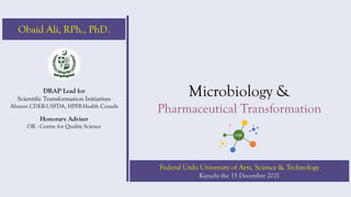 Microbiology &
Pharmaceutical Transformation
DRAP Lead for
Scientific Transformation Initiatives
Alumni CDER-USFDA, HPFB-Health Canada
Honorary Adviser
OR - Centre for Quality Science
Federal Urdu University of Arts, Science & Technology
Karachi the 15 December 2021
Obaid Ali, RPh., PhD.
 