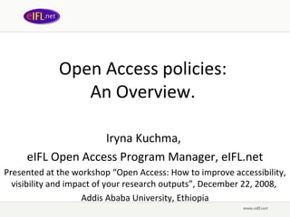 Open Access policies:  An Overview.  Iryna Kuchma,  eIFL Open Access Program Manager, eIFL.net Presented at t he workshop “ Open Access: How to improve accessibility, visibility and impact of your research outputs”, December 22, 2008,  Addis Ababa University, Ethiopia 
