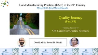 Quality Journey
(Part 3/4)
Training Session by
OR Centre for Quality Sciences
Obaid Ali & Roohi B. Obaid
Good Manufacturing Practices (GMP) of the 21st Century
04 April 2021, Hotel Marriott Karachi
 