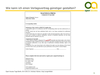 Wie kann ich einen Verlagsvertrag günstiger gestalten?
                                                              MAGNOLIA PRESS
                                                                 Assignment of copyright

                              Name of Journal: Zootaxa
                              Title of the Article:
                              ______________________________________________________________________________
                              ______________________________________________________________________________

                              Corresponding Author
                              ______________________________________________________________________________

                              Submission of this Article to ZOOTAXA implies that
                              1) All authors agree to its submission and the Corresponding author has been authorized by co-
                              authors
                              2) This Article has not been published before and is not being considered for publication
                              elsewhere
                              3) This Article does not violate any copyright or other personal proprietary right of any person or
                              entity and it contains no abusive, defamatory, obscene or fraudulent statements, nor any other
                              statements that are unlawful in any way

                              Assignments of copyright
                              1) The Author(s) assigns to Magnolia Press exclusive copyright and related rights in the Article,
                              including the right to publish the Work in all forms and media including print and all other forms
                              of electronic publication or any other types of publication including subsidiary rights in all
                              languages.
                              2) Magnolia Press may license back to the Author(s) the right to use the substance of the Article
                              in his/her future works, provided that its prior publication in this journal is acknowledged.

                              Author Signature ________________________________________ Date ____________




                              Please complete this form and send by regular post a signed hardcopy to:

                              Magnolia Press
                              P.O. Box 41383
                              St. Lukes 1346
                              Auckland
                              New Zealand

                              www.mapress.com
                              magnolia@mapress.com

Open Access Tage Berlin, 09.10.08, Dr. Andreas Hübner, Anja Lengenfelder
                                                                                                                                    10
 