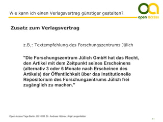 Wie kann ich einen Verlagsvertrag günstiger gestalten?


 Zusatz zum Verlagsvertrag


             z.B.: Textempfehlung des Forschungszentrums Jülich


             "Die Forschungszentrum Jülich GmbH hat das Recht,
             den Artikel mit dem Zeitpunkt seines Erscheinens
             (alternativ 3 oder 6 Monate nach Erscheinen des
             Artikels) der Öffentlichkeit über das Institutionelle
             Repositorium des Forschungzentrums Jülich frei
             zugänglich zu machen."




Open Access Tage Berlin, 09.10.08, Dr. Andreas Hübner, Anja Lengenfelder
                                                                           11
 