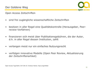 Der Goldene Weg

Open Access Zeitschriften


•     sind frei zugängliche wissenschaftliche Zeitschriften


•     besitzen in aller Regel eine Qualitätskontrolle (Herausgeber, Peer-
      review-Verfahren)


•     finanzieren sich meist über Publikationsgebühren, die der Autor,
      d.h. in aller Regel dessen Institution, zahlt


•     verlangen meist nur ein einfaches Nutzungsrecht


•     verfolgen innovative Modelle (Open Peer Review, Aktualisierung
      der Zeitschriftenartikel)



Open Access Tage Berlin, 09.10.08, Dr. Andreas Hübner, Anja Lengenfelder
                                                                           12
 
