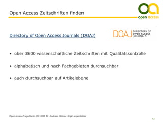 Open Access Zeitschriften finden



Directory of Open Access Journals (DOAJ)



• über 3600 wissenschaftliche Zeitschriften mit Qualitätskontrolle


• alphabetisch und nach Fachgebieten durchsuchbar


• auch durchsuchbar auf Artikelebene




Open Access Tage Berlin, 09.10.08, Dr. Andreas Hübner, Anja Lengenfelder
                                                                           13
 
