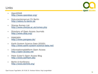 Links
   •     OpenDOAR
         http://www.opendoar.org/

   •     Dokumentenserver FU Berlin
         http://edocs.fu-berlin.de

   •     Sherpa Romeo List
         http://www.sherpa.ac.uk/romeo.php

   •     Directory of Open Access Journals
         http://www.doaj.org/

   •     PANGAEA
         http://www.pangaea.de/

   •     Earth System Science Data (ESSD)
         http://www.earth-system-science-data.net/

   •     Informationsplattform Open Access
         http://open-access.net

   •     Peter Suber’s Open Access Blog
         http://www.earlham.edu

   •     Berlin 6-Konferenz
         http://www.berlin6.org/


Open Access Tage Berlin, 09.10.08, Dr. Andreas Hübner, Anja Lengenfelder
                                                                           18
 