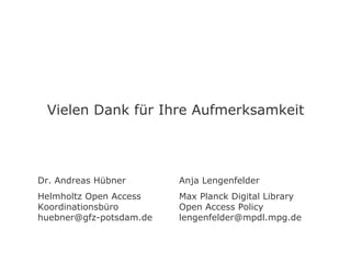 Vielen Dank für Ihre Aufmerksamkeit




Dr. Andreas Hübner       Anja Lengenfelder
Helmholtz Open Access    Max Planck Digital Library
Koordinationsbüro        Open Access Policy
huebner@gfz-potsdam.de   lengenfelder@mpdl.mpg.de
 
