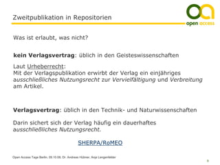 Zweitpublikation in Repositorien


Was ist erlaubt, was nicht?


kein Verlagsvertrag: üblich in den Geisteswissenschaften

Laut Urheberrecht:
Mit der Verlagspublikation erwirbt der Verlag ein einjähriges
ausschließliches Nutzungsrecht zur Vervielfältigung und Verbreitung
am Artikel.



Verlagsvertrag: üblich in den Technik- und Naturwissenschaften

Darin sichert sich der Verlag häufig ein dauerhaftes
ausschließliches Nutzungsrecht.

                                             SHERPA/RoMEO

Open Access Tage Berlin, 09.10.08, Dr. Andreas Hübner, Anja Lengenfelder
                                                                           9
 