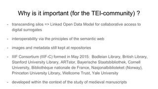 Why is it important (for the TEI-community) ?
- transcending silos => Linked Open Data Model for collaborative access to
digital surrogates
- interoperability via the principles of the semantic web
- images and metadata still kept at repositories
- IIIF Consortium (IIIF-C) formed in May 2015: Bodleian Library, British Library,
Stanford University Library, ARTstor, Bayerische Staatsbibliothek, Cornell
University, Bibliothèque nationale de France, Nasjonalbiblioteket (Norway),
Princeton University Library, Wellcome Trust, Yale University
- developed within the context of the study of medieval manuscripts
 