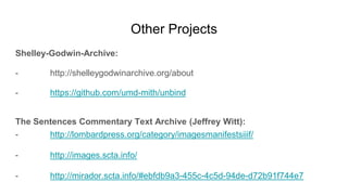 Other Projects
Shelley-Godwin-Archive:
- http://shelleygodwinarchive.org/about
- https://github.com/umd-mith/unbind
The Sentences Commentary Text Archive (Jeffrey Witt):
- http://lombardpress.org/category/imagesmanifestsiiif/
- http://images.scta.info/
- http://mirador.scta.info/#ebfdb9a3-455c-4c5d-94de-d72b91f744e7
 
