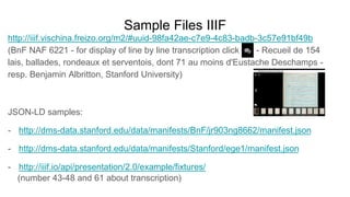 Sample Files IIIF
http://iiif.vischina.freizo.org/m2/#uuid-98fa42ae-c7e9-4c83-badb-3c57e91bf49b
(BnF NAF 6221 - for display of line by line transcription click - Recueil de 154
lais, ballades, rondeaux et serventois, dont 71 au moins d'Eustache Deschamps -
resp. Benjamin Albritton, Stanford University)
JSON-LD samples:
- http://dms-data.stanford.edu/data/manifests/BnF/jr903ng8662/manifest.json
- http://dms-data.stanford.edu/data/manifests/Stanford/ege1/manifest.json
- http://iiif.io/api/presentation/2.0/example/fixtures/
(number 43-48 and 61 about transcription)
 