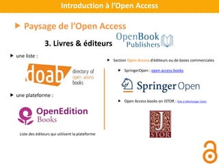 Introduction à l’Open Access
 Paysage de l’Open Access
3. Livres & éditeurs
Liste des éditeurs qui utilisent la plateforme
 Section Open Access d'éditeurs ou de bases commerciales
 SpringerOpen : open access books
 Open Access books on JSTOR : liste à télecharger (xlsx)
 une liste :
 une plateforme :
 