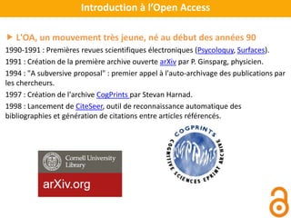 L'OA, un mouvement très jeune, né au début des années 90
1990-1991 : Premières revues scientifiques électroniques (Psycoloquy, Surfaces).
1991 : Création de la première archive ouverte arXiv par P. Ginsparg, physicien.
1994 : "A subversive proposal" : premier appel à l'auto-archivage des publications par
les chercheurs.
1997 : Création de l'archive CogPrints par Stevan Harnad.
1998 : Lancement de CiteSeer, outil de reconnaissance automatique des
bibliographies et génération de citations entre articles référencés.
Introduction à l’Open Access
 