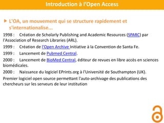  L'OA, un mouvement qui se structure rapidement et
s'internationalise...
1998 : Création de Scholarly Publishing and Academic Resources (SPARC) par
l'Association of Research Libraries (ARL).
1999 : Création de l'Open Archive Initiative à la Convention de Santa Fe.
1999 : Lancement de Pubmed Central.
2000 : Lancement de BioMed Central, éditeur de revues en libre accès en sciences
biomédicales.
2000 : Naissance du logiciel EPrints.org à l'Université de Southampton (UK).
Premier logiciel open source permettant l'auto-archivage des publications des
chercheurs sur les serveurs de leur institution
Introduction à l’Open Access
 