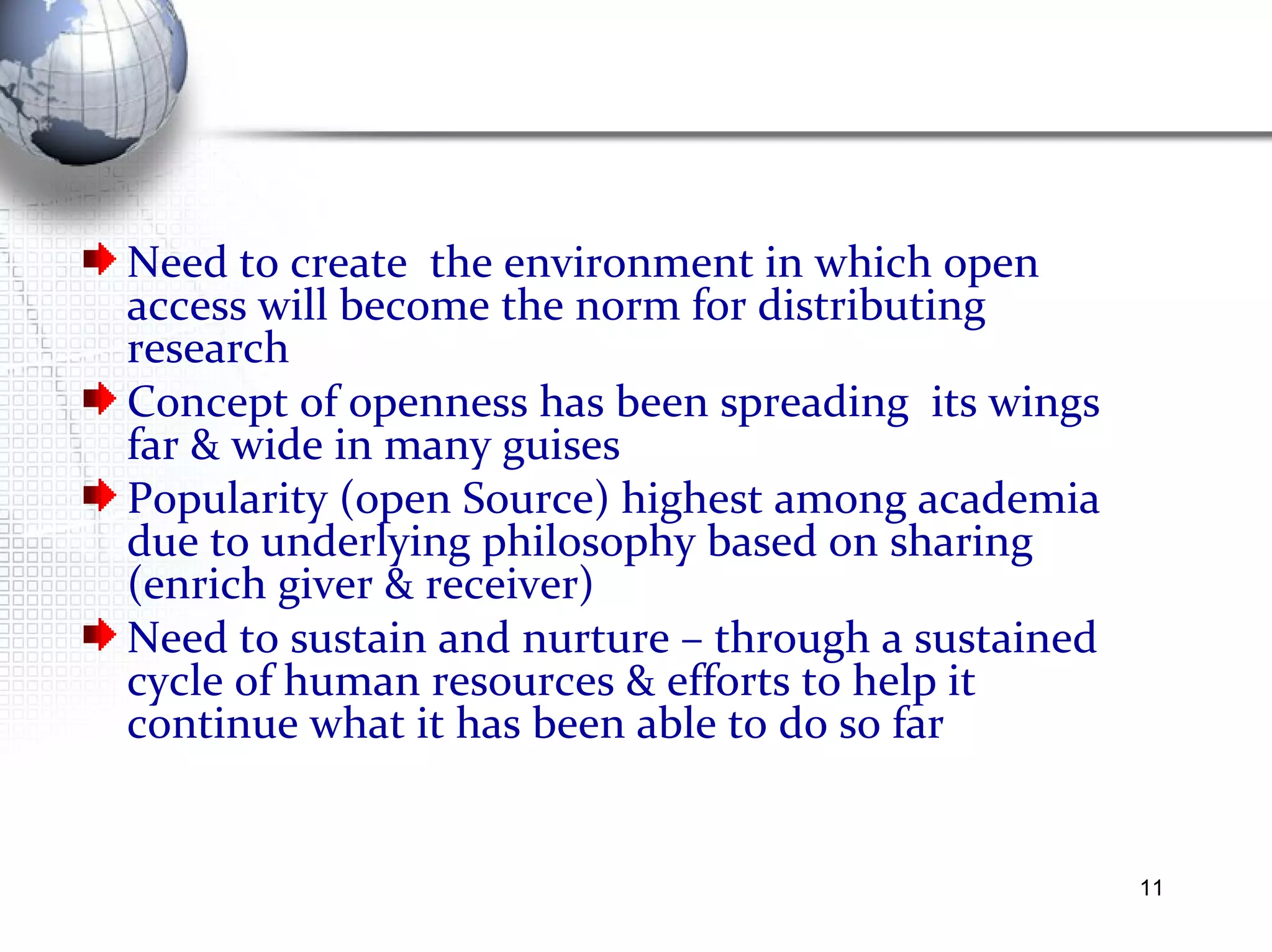Need to create  the environment in which open access will become the norm for distributing research  Concept of openness has been spreading  its wings far & wide in many guises Popularity (open Source) highest among academia due to underlying philosophy based on sharing (enrich giver & receiver)  Need to sustain and nurture – through a sustained cycle of human resources & efforts to help it continue what it has been able to do so far 
