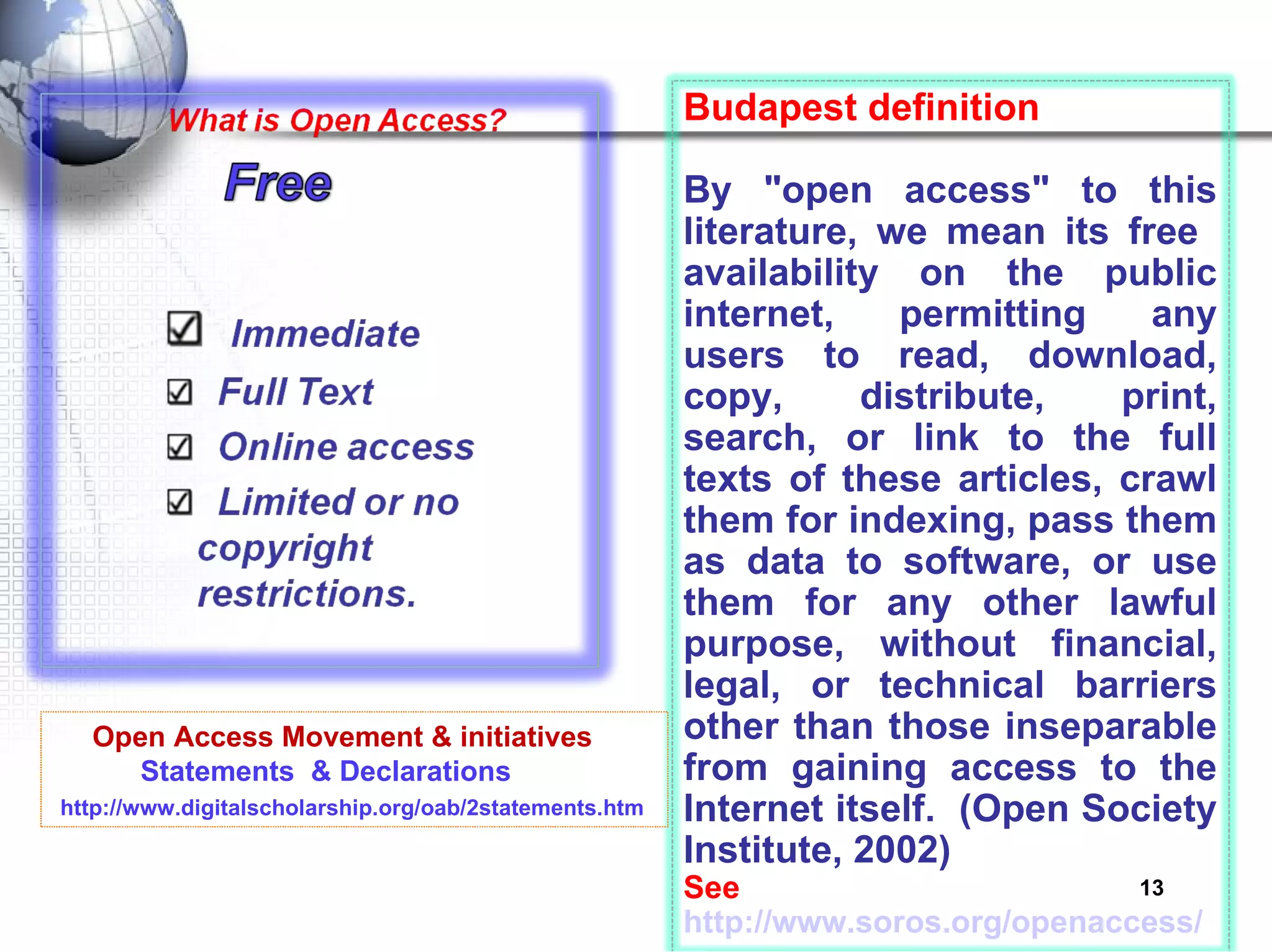 Open Access Movement & initiatives Statements  & Declarations   http://www.digitalscholarship.org/oab/2statements.htm Budapest definition By "open access" to this literature, we mean its free  availability on the public internet, permitting any users to read, download, copy, distribute, print, search, or link to the full texts of these articles, crawl them for indexing, pass them as data to software, or use them for any other lawful purpose, without financial, legal, or technical barriers other than those inseparable from gaining access to the Internet itself.  (Open Society Institute, 2002) See  http://www.soros.org/openaccess/ 