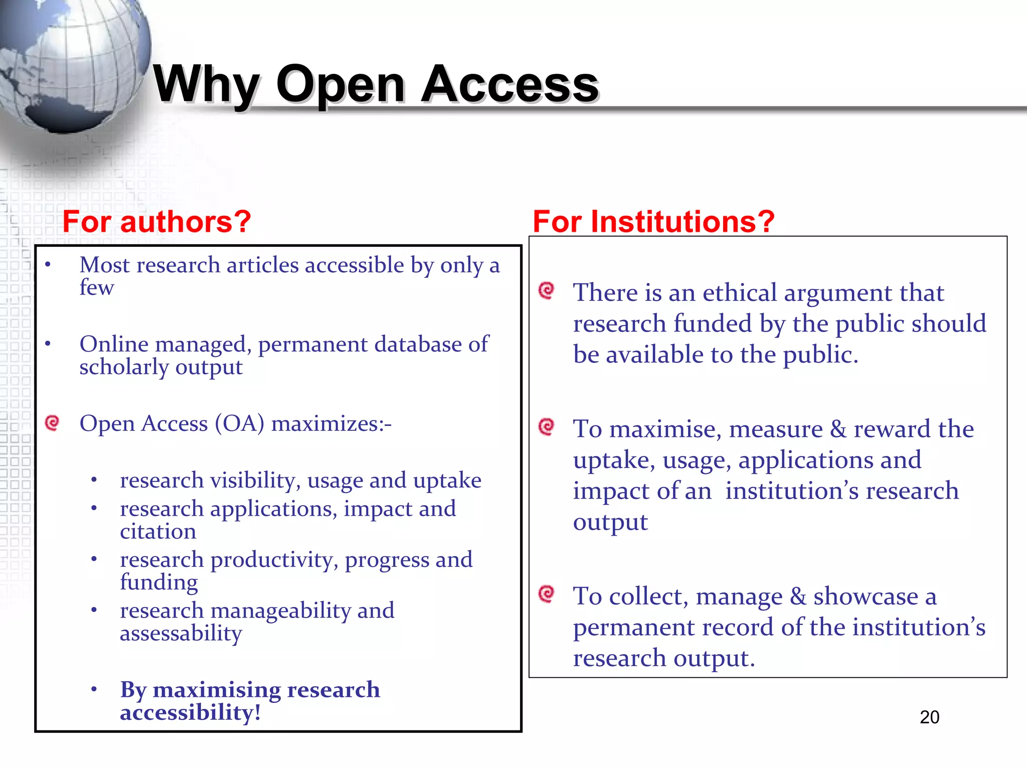 For authors? For Institutions? Why Open Access  Most research articles accessible by only a few Online managed, permanent database of scholarly output Open Access (OA) maximizes:- research visibility, usage and uptake research applications, impact and citation research productivity, progress and funding research manageability and assessability By maximising research accessibility! There is an ethical argument that research funded by the public should be available to the public.  To maximise, measure & reward the uptake, usage, applications and impact of an  institution’s research output To collect, manage & showcase a permanent record of the institution’s research output.  