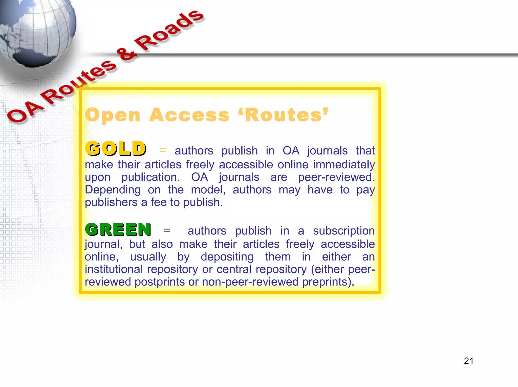 Open Access ‘Routes’ GOLD   =  authors publish in OA journals that make their articles freely accessible online immediately upon publication. OA journals are peer-reviewed. Depending on the model, authors may have to pay publishers a fee to publish.  GREEN  =  authors publish in a subscription journal, but also make their articles freely accessible online, usually by depositing them in either an institutional repository or central repository (either peer-reviewed postprints or non-peer-reviewed preprints). 
