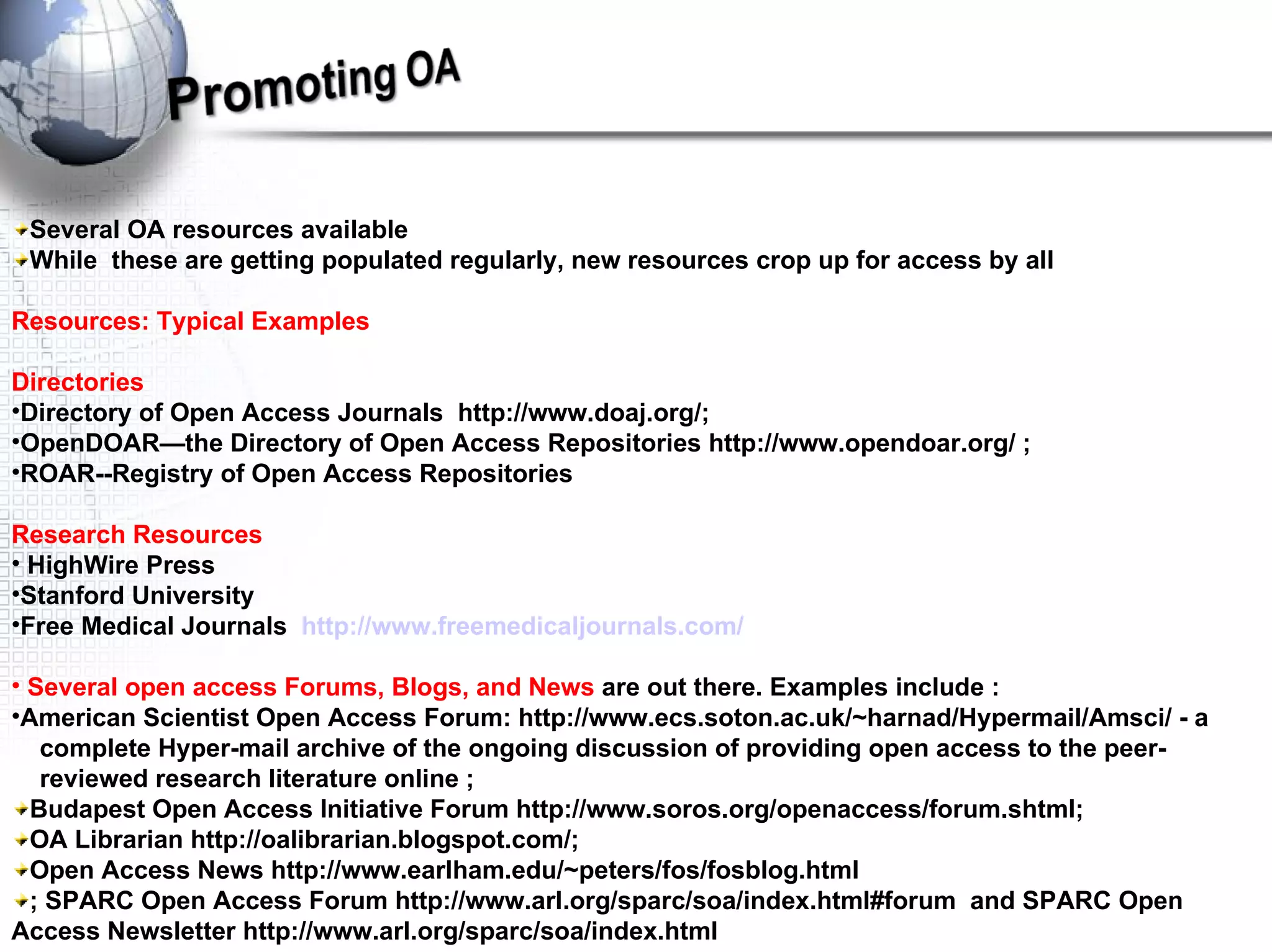 Several OA resources available  While  these are getting populated regularly, new resources crop up for access by all Resources: Typical Examples Directories  Directory of Open Access Journals  http://www.doaj.org/;  OpenDOAR—the Directory of Open Access Repositories http://www.opendoar.org/ ;  ROAR--Registry of Open Access Repositories Research Resources HighWire Press Stanford University Free Medical Journals  http://www.freemedicaljournals.com/ Several open access Forums, Blogs, and News  are out there. Examples include : American Scientist Open Access Forum: http://www.ecs.soton.ac.uk/~harnad/Hypermail/Amsci/ - a  complete Hyper-mail archive of the ongoing discussion of providing open access to the peer- reviewed research literature online ;  Budapest Open Access Initiative Forum http://www.soros.org/openaccess/forum.shtml;  OA Librarian http://oalibrarian.blogspot.com/;  Open Access News http://www.earlham.edu/~peters/fos/fosblog.html ; SPARC Open Access Forum http://www.arl.org/sparc/soa/index.html#forum  and SPARC Open Access Newsletter http://www.arl.org/sparc/soa/index.html 
