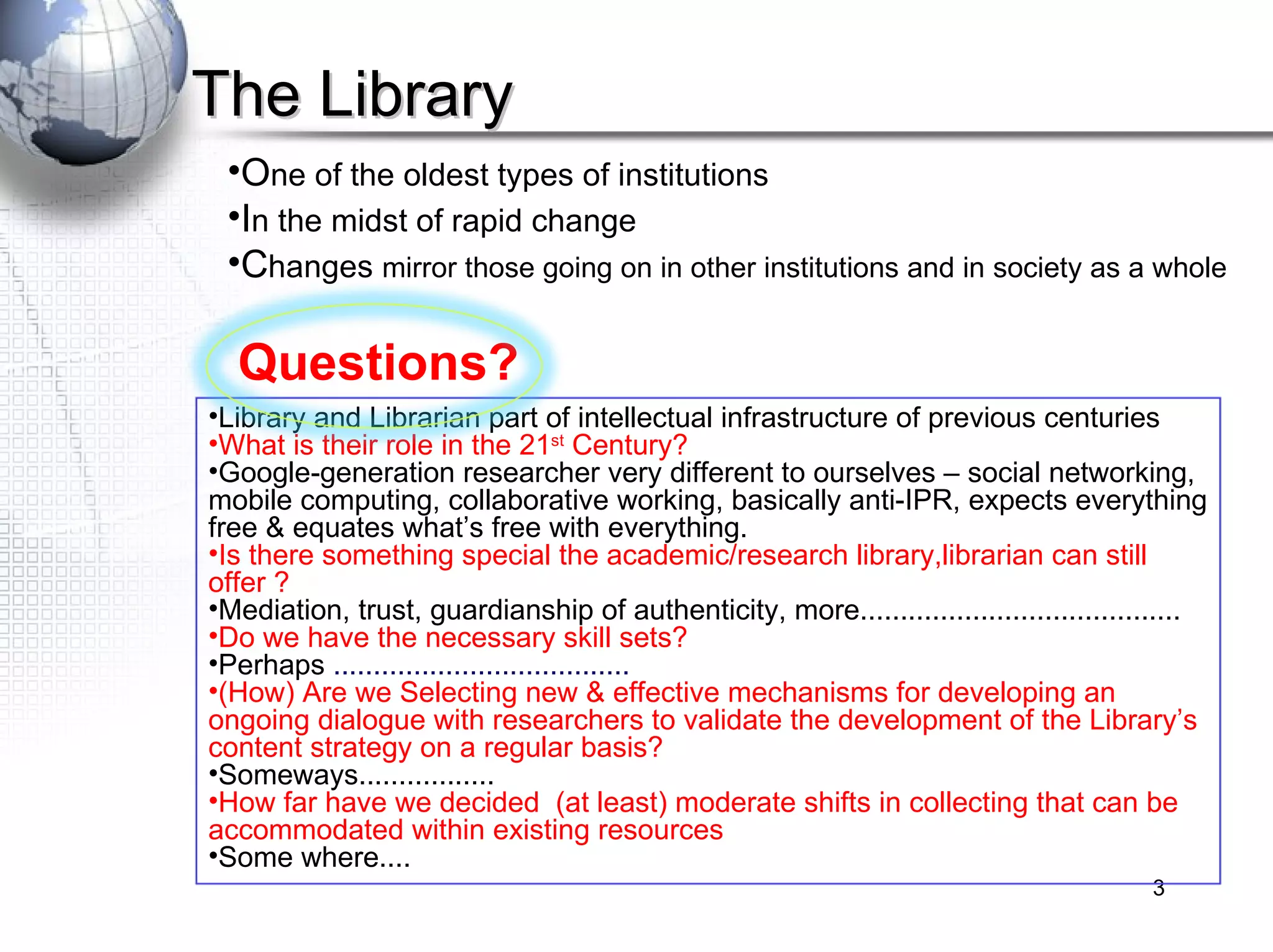 The Library O ne of the oldest types of institutions I n the midst of rapid change C hanges  mirror those going on in other institutions and in society as a whole Questions? Library and Librarian part of intellectual infrastructure of previous centuries  What is their role in the 21 st  Century?  Google-generation researcher very different to ourselves – social networking, mobile computing, collaborative working, basically anti-IPR, expects everything free & equates what’s free with everything.  Is there something special the academic/research library,librarian can still offer ? Mediation, trust, guardianship of authenticity, more........................................  Do we have the necessary skill sets?  Perhaps  ..................................... (How) Are we Selecting new & effective mechanisms for developing an ongoing dialogue with researchers to validate the development of the Library’s content strategy on a regular basis? Someways................. How far have we decided  (at least) moderate shifts in collecting that can be accommodated within existing resources Some where.... 
