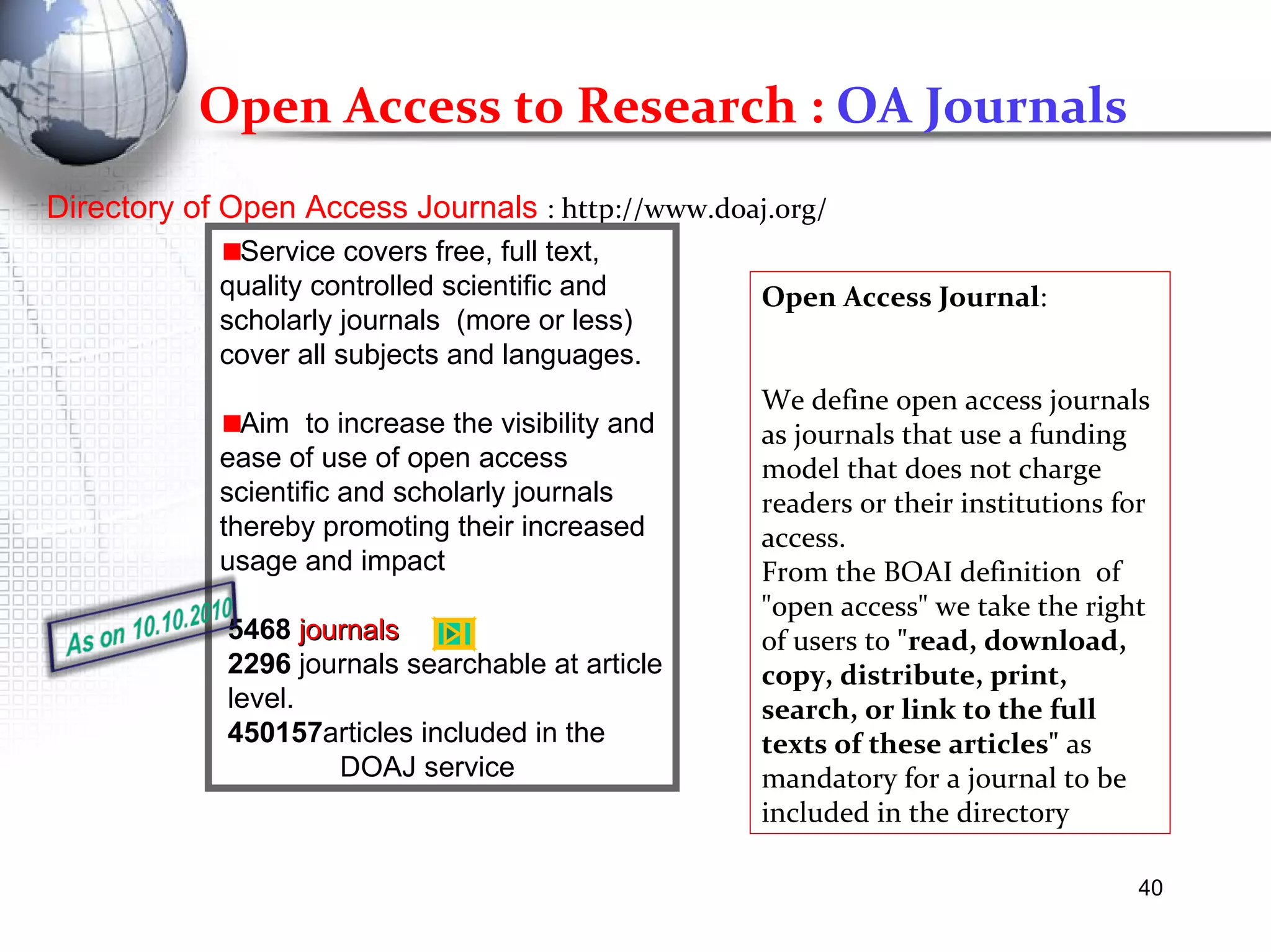 Directory of Open Access Journals  : http://www.doaj.org/ Service covers free, full text, quality controlled scientific and scholarly journals  (more or less) cover all subjects and languages. Aim  to increase the visibility and ease of use of open access scientific and scholarly journals thereby promoting their increased usage and impact  5468   journals   2296  journals searchable at article  level.  450157 articles included in the  DOAJ service Open Access Journal : We define open access journals as journals that use a funding model that does not charge readers or their institutions for access.  From the BOAI definition  of "open access" we take the right of users to  "read, download, copy, distribute, print, search, or link to the full texts of these articles"  as mandatory for a journal to be included in the directory Open Access to Research :  OA Journals 