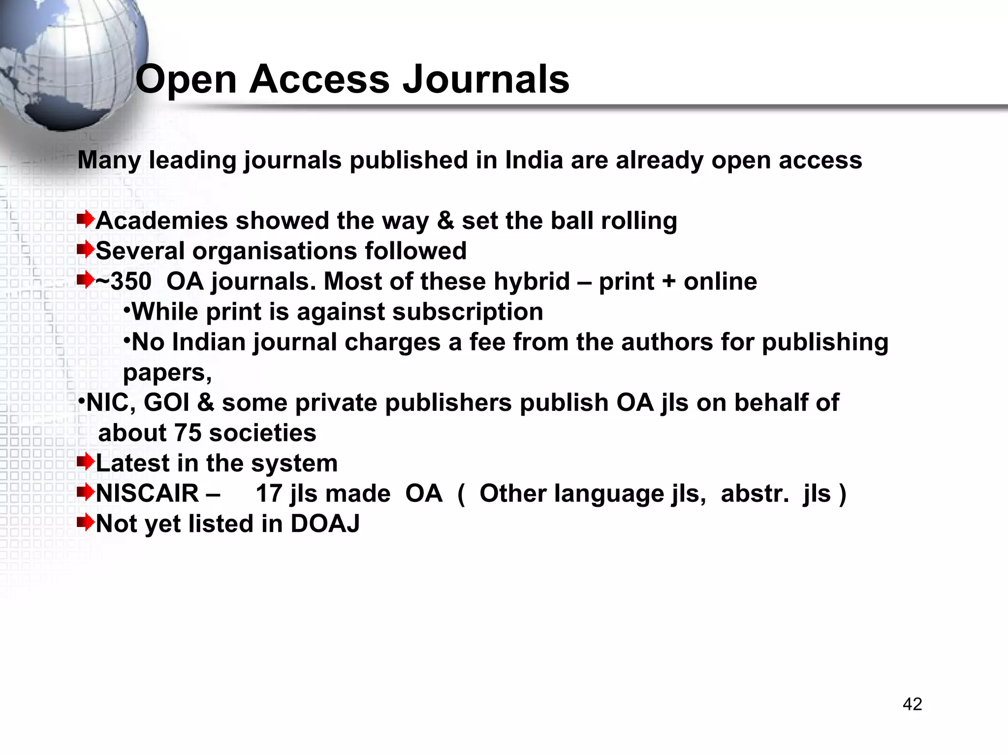 Open Access Journals Many leading journals published in India are already open access Academies showed the way & set the ball rolling Several organisations followed ~350  OA journals. Most of these hybrid – print + online While print is against subscription  No Indian journal charges a fee from the authors for publishing papers,  NIC, GOI & some private publishers publish OA jls on behalf of  about 75 societies Latest in the system NISCAIR –  17 jls made  OA  (  Other language jls,  abstr.  jls ) Not yet listed in DOAJ 