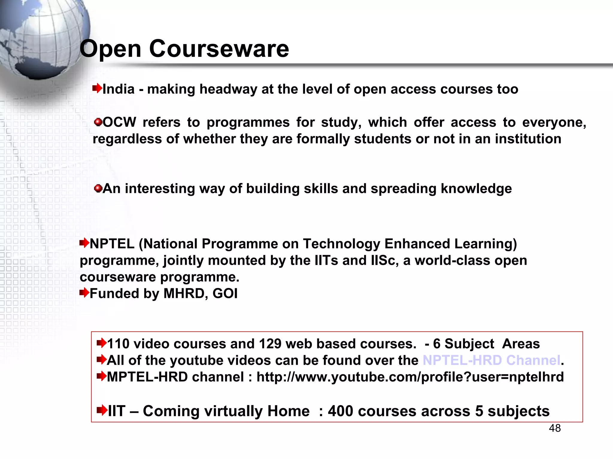 110 video courses and 129 web based courses.  - 6 Subject  Areas All of the youtube videos can be found over the  NPTEL-HRD Channel . MPTEL-HRD channel : http://www.youtube.com/profile?user=nptelhrd IIT – Coming virtually Home  : 400 courses across 5 subjects  Open Courseware NPTEL (National Programme on Technology Enhanced Learning) programme, jointly mounted by the IITs and IISc, a world-class open courseware programme. Funded by MHRD, GOI  India - making headway at the level of open access courses too OCW refers to programmes for study, which offer access to everyone, regardless of whether they are formally students or not in an institution  An interesting way of building skills and spreading knowledge 