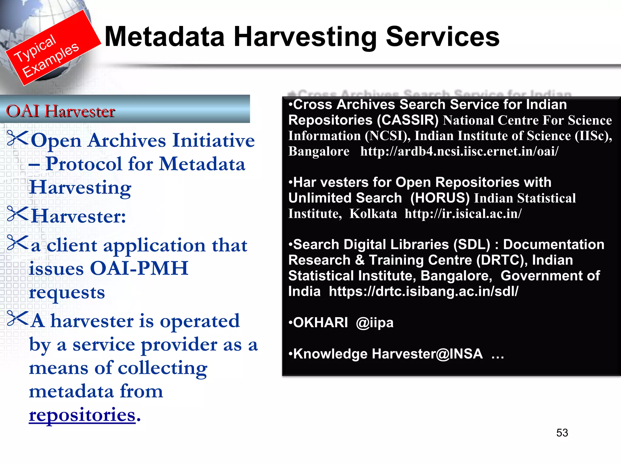 Typical Examples Metadata Harvesting Services Open Archives Initiative – Protocol for Metadata Harvesting   Harvester:  a client application that issues OAI-PMH requests  A harvester is operated by a service provider as a means of collecting metadata from  repositories .    OAI Harvester   Cross Archives Search Service for Indian Repositories (CASSIR)  National Centre For Science Information (NCSI), Indian Institute of Science (IISc), Bangalore  http://ardb4.ncsi.iisc.ernet.in/oai/ Har vesters for Open Repositories with Unlimited Search  (HORUS)  Indian Statistical Institute,  Kolkata  http://ir.isical.ac.in/  Search Digital Libraries (SDL) : Documentation Research & Training Centre (DRTC), Indian Statistical Institute, Bangalore,  Government of India   https://drtc.isibang.ac.in/sdl/  OKHARI  @iipa Knowledge Harvester@INSA  … 