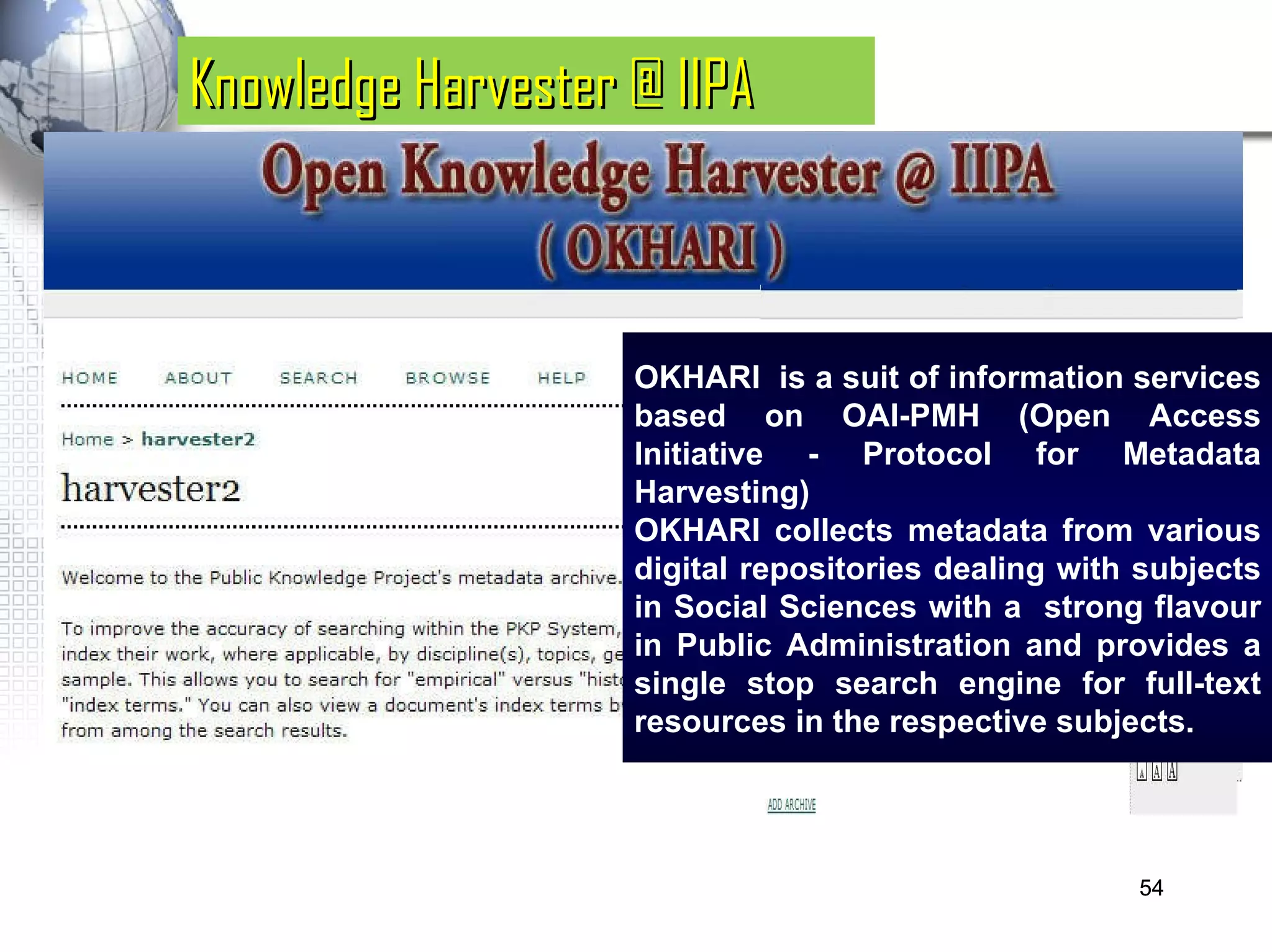 Knowledge Harvester @ IIPA OKHARI  is a suit of information services based on OAI-PMH (Open Access Initiative - Protocol for Metadata Harvesting)  OKHARI collects metadata from various digital repositories dealing with subjects in Social Sciences with a  strong flavour in Public Administration and provides a single stop search engine for full-text resources in the respective subjects.  