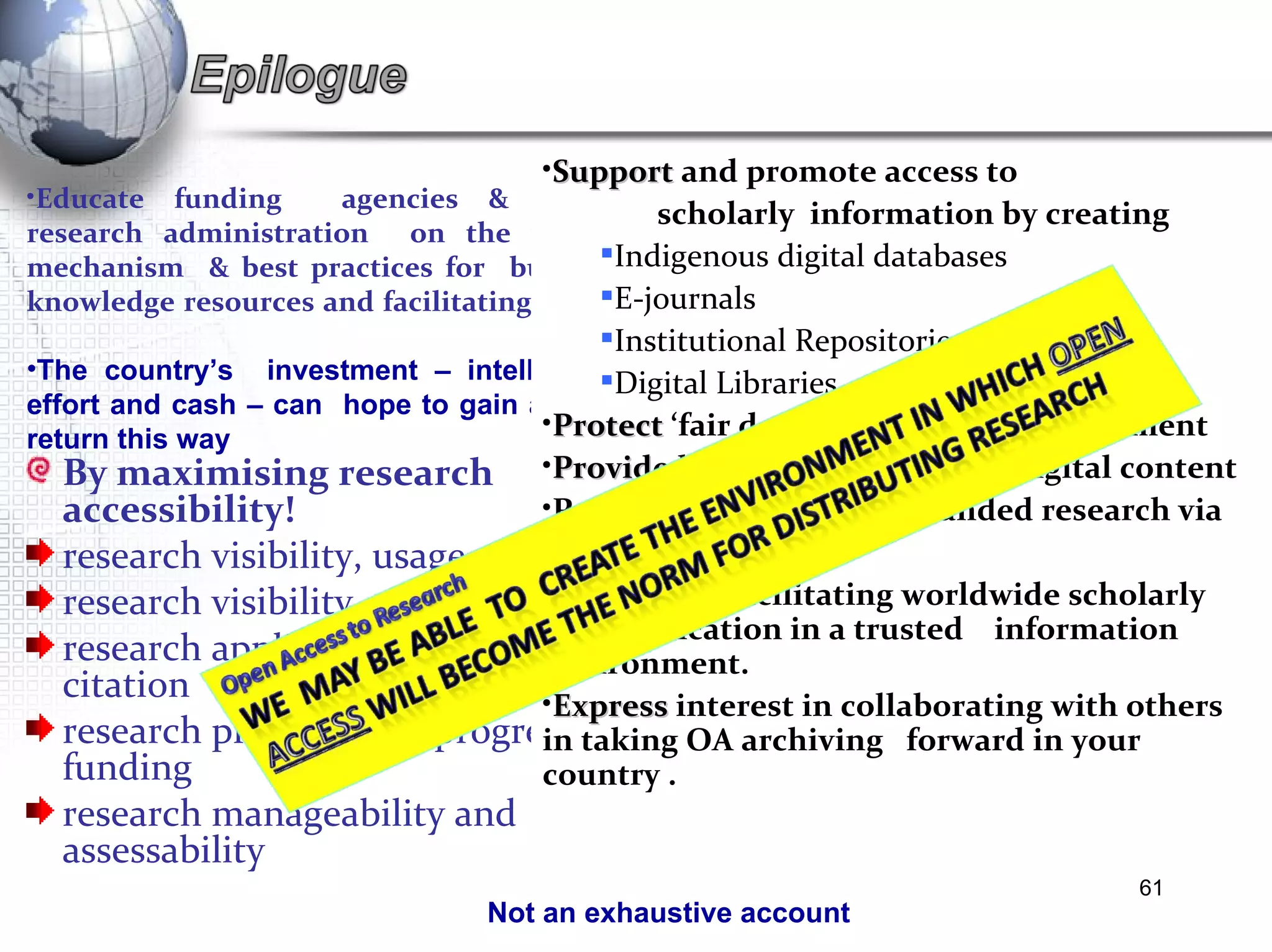 By maximising research accessibility! research visibility, usage and uptake  research visibility, usage and uptake research applications, impact and citation research productivity, progress and funding research manageability and assessability Educate funding  agencies & senior research administration  on the value  mechanism  & best practices for  building knowledge resources and facilitating access  The country’s  investment – intellectual, effort and cash – can  hope to gain a good return this way Not an exhaustive account  Support  and promote access to  scholarly  information by creating  Indigenous digital databases E-journals Institutional Repositories Digital Libraries Protect  ‘fair dealing’ in digital environment Provide legal  ‘keys’ to ‘unlock’ digital content Provide  access  to public-funded research via  Open Access Partners  in facilitating worldwide scholarly communication in a trusted  information environment.  Express  interest in collaborating with others  in taking OA archiving  forward in your country .  