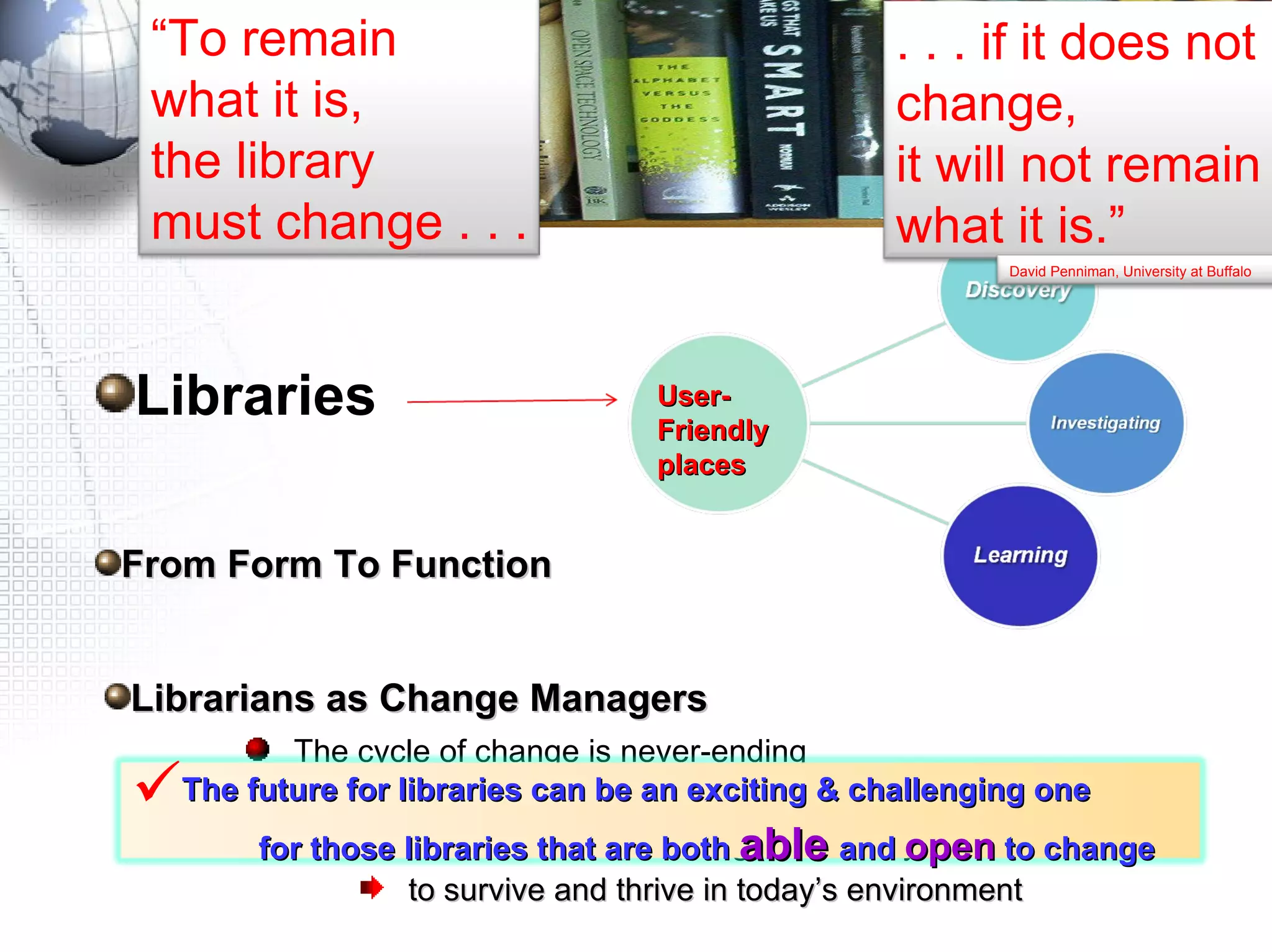 Libraries Librarians as Change Managers The cycle of change is never-ending  so librarians need to accustom themselves to it Librarians need to handle change effectively  to survive and thrive in today’s environment User-Friendly places  From Form To Function  The future for libraries can be an exciting & challenging one  for those libraries that are both  able   and  open  to change “ To remain  what it is,  the library  must change . . . . . . if it does not change,  it will not remain what it is.” David Penniman, University at Buffalo 