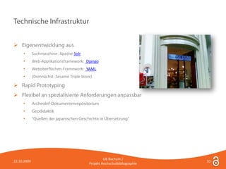 Technische Infrastruktur


 Eigenentwicklung aus
     •       Suchmaschine: Apache Solr
     •       Web-Applikationsframework: Django
     •       Weboberflächen-Framework: YAML
     •       (Demnächst: Sesame Triple Store)

 Rapid Prototyping
 Flexibel an spezialisierte Anforderungen anpassbar
     •       ArcheoInf-Dokumentenrepositorium
     •       Geodidaktik
     •       "Quellen der japanischen Geschichte in Übersetzung"




                                                    UB Bochum /
22.10.2009                                                                  10
                                           Projekt Hochschulbibliographie
 