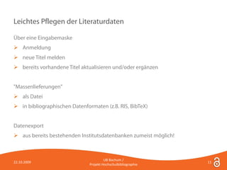 Leichtes Pflegen der Literaturdaten

Über eine Eingabemaske
 Anmeldung
 neue Titel melden
 bereits vorhandene Titel aktualisieren und/oder ergänzen


"Massenlieferungen"
 als Datei
 in bibliographischen Datenformaten (z.B. RIS, BibTeX)


Datenexport
 aus bereits bestehenden Institutsdatenbanken zumeist möglich!



                                        UB Bochum /
22.10.2009                                                        11
                               Projekt Hochschulbibliographie
 