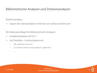 Bibliometrische Analysen und Zitationsanalysen


Zitationsanalyse
 Export der Literaturdaten in Dienste wie citation-tracker.com


Als Datengrundlage für bibliometrische Analysen
 Exzellenzinitiative 2010/11
 Auf Fakultäts- / Institutsebene etc.
     •       Wer publiziert mit wem?
     •       Zu welchen Themen wird publiziert / geforscht?
     •       …




                                                    UB Bochum /
22.10.2009                                                                  12
                                           Projekt Hochschulbibliographie
 