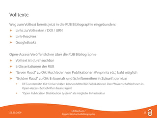 Volltexte
Weg zum Volltext bereits jetzt in die RUB Bibliographie eingebunden:
 Links zu Volltexten / DOI / URN
 Link-Resolver
 GoogleBooks


Open-Access-Veröffentlichen über die RUB Bibliographie
 Volltext ist durchsuchbar
 E-Dissertationen der RUB
 "Green Road" zu OA: Hochladen von Publikationen (Preprints etc.) bald möglich
 "Golden Road" zu OA: E-Journals und Schriftenreihen in Zukunft denkbar
     •       DFG unterstützt OA: Universitäten können Mittel für Publikationen ihrer WissenschaftlerInnen in
             Open-Access-Zeitschriften beantragen!
     •       "Open Publication Distribution System" als mögliche Infrastruktur




                                                     UB Bochum /
22.10.2009                                                                                                     13
                                            Projekt Hochschulbibliographie
 