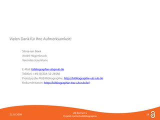 Vielen Dank für Ihre Aufmerksamkeit!


             Silvia van Beek
             André Hagenbruch
             Veronika Josenhans

             E-Mail: bibliographie-ub@rub.de
             Telefon: +49-(0)234-32-28560
             Prototyp der RUB Bibliographie: http://bibliographie-ub.rub.de
             Dokumentation: http://bibliographie-trac.ub.rub.de/




                                                     UB Bochum /
22.10.2009                                                                    14
                                            Projekt Hochschulbibliographie
 